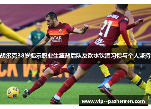 胡尔克38岁揭示职业生涯背后队友饮水饮酒习惯与个人坚持